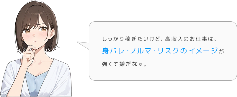 しっかり稼ぎたいけど、高収入のお仕事は、身バレ・ノルマ・リスクのイメージが強くて嫌だなぁ。